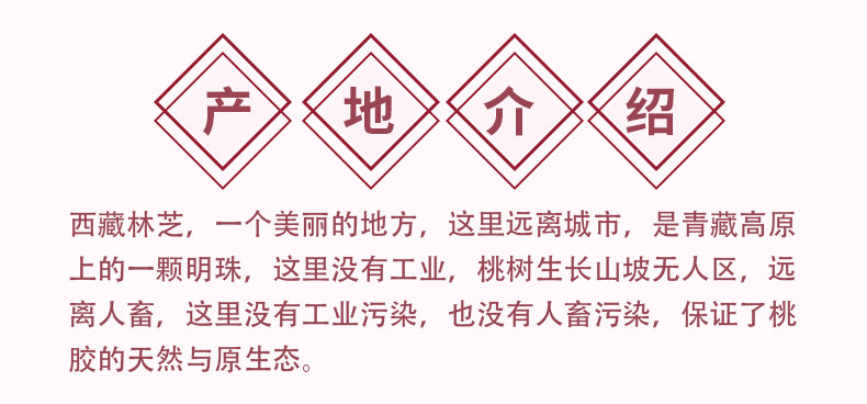 产地介绍：西藏林芝，一个美丽的地方，这里远离城市，是青藏高原上的一颗明珠，这里没有工业，桃树生长山坡无人区，远离人畜，这里没有工业污染，也没有人畜污染，保证了桃胶的天然与原生态。