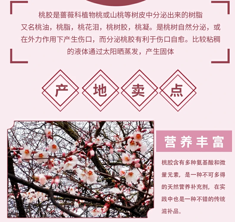 桃胶是蔷薇科植物桃或山桃等树皮中分泌出来的树脂又名桃油，桃脂，桃花泪，桃树胶，桃凝。是桃树自然分泌，或在外力作用下产生伤口，而分泌桃胶有利于伤口自愈。比较粘稠的液体通过太阳晒蒸发，产生固体。产地卖点：营养丰富，桃胶含有多种氨基酸和微量元素，是一种不可多得的天然营养补充剂，在实践中也是一种不错的传统滋补品。