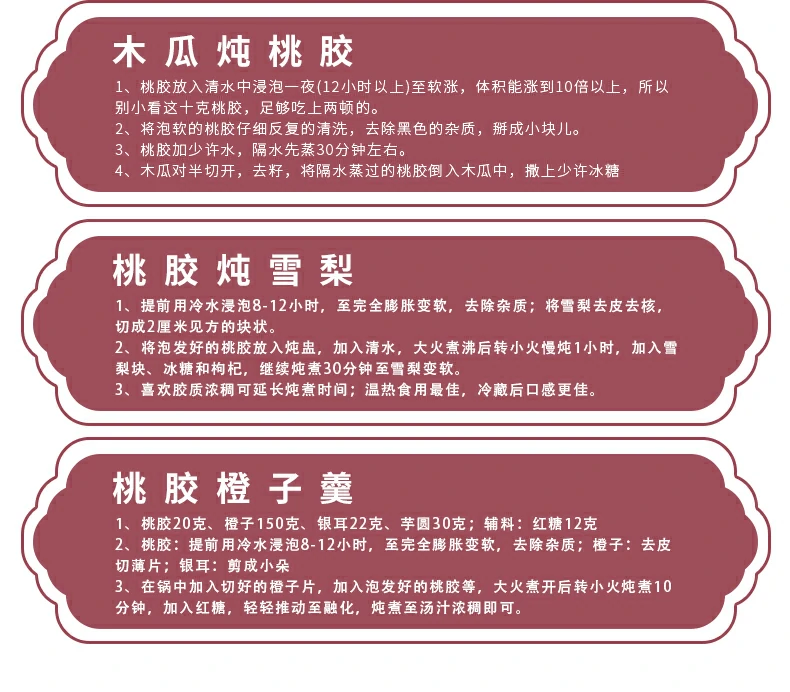 木瓜炖桃胶：1、桃胶放入清水中浸泡一夜(12小时以上)至软涨，体积能涨到10倍以上，所以别小看这十克桃胶，足够吃上两顿的。2、将泡软的桃胶仔细反复的清洗，去除黑色的杂质，掰成小块儿。3、桃胶加少许水，隔水先蒸30分钟左右。4、木瓜对半切开，去籽，将隔水蒸过的桃胶倒入木瓜中，撒上少许冰糖。桃胶邺雪梨：1、提前用冷水浸泡8-12小时，至完全膨胀变软，去除杂质；将雪梨去皮去核，切成2厘米见方的块状。2、将泡发好的桃胶放入炖盅，加入清水，大火煮沸后转小火慢炖1小时，加入雪梨块、冰糖和枸杞，继续炖煮30分钟至雪梨变软。3、喜欢胶质浓稠可延长炖煮时间；温热食用最佳，冷藏后口感更佳。桃胶橙子羹：1、桃胶20克、橙子150克、银耳22克、芋圆30克；辅料：红糖12克。2、桃胶：提前用冷水浸泡8-12小时，至完全膨胀变软，去除杂质；橙子：去皮切薄片；银耳：剪成小朵。3、在锅中加入切好的橙子片，加入泡发好的桃胶等，大火煮开后转小火炖煮10分钟，加入红糖，轻轻推动至融化，炖煮至汤汁浓稠即可。